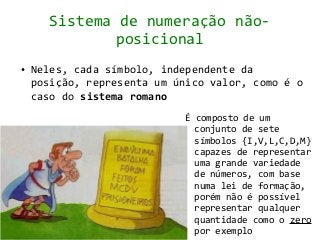 Sistema de numeração não-
              posicional
●   Neles, cada símbolo, independente da
    posição, representa um único valor, como é o
    caso do sistema romano
                            É composto de um
                              conjunto de sete
                              símbolos {I,V,L,C,D,M}
                              capazes de representar
                              uma grande variedade
                              de números, com base
                              numa lei de formação,
                              porém não é possível
                              representar qualquer
                              quantidade como o zero
                              por exemplo
 