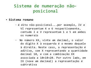 Sistema de numeração não-
              posicional
●   Sistema romano
       –   é dito não-posicional...por exemplo, IV e
             VI representam 4 e 6 respectivamente,
             contudo I e V representam 1 e 5 em ambos
             os numerais
       –    No número XX, vinte em decimal, o valor
             do dígito X à esquerda é o mesmo daquele
             à direita. Neste caso, a representação é
             aditiva, com X representando a quantidade
             decimal 10, e com a combinação XX
             associada a 10+10=20. Por outro lado, em
             IX (nove em decimal) a representação é
             subtrativa
 