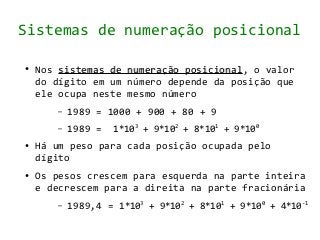 Sistemas de numeração posicional

●   Nos sistemas de   numeração posicional, o valor
                                posicional
    do dígito em um   número depende da posição que
    ele ocupa neste   mesmo número
       –   1989 = 1000 + 900 + 80 + 9
       –   1989 =   1*103 + 9*102 + 8*101 + 9*100
●   Há um peso para cada posição ocupada pelo
    dígito
●   Os pesos crescem para esquerda na parte inteira
    e decrescem para a direita na parte fracionária
       –   1989,4 = 1*103 + 9*102 + 8*101 + 9*100 + 4*10-1
 