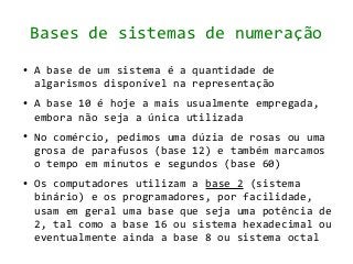Bases de sistemas de numeração
●   A base de um sistema é a quantidade de
    algarismos disponível na representação
●   A base 10 é hoje a mais usualmente empregada,
    embora não seja a única utilizada
●   No comércio, pedimos uma dúzia de rosas ou uma
    grosa de parafusos (base 12) e também marcamos
    o tempo em minutos e segundos (base 60)
●   Os computadores utilizam a base 2 (sistema
    binário) e os programadores, por facilidade,
    usam em geral uma base que seja uma potência de
    2, tal como a base 16 ou sistema hexadecimal ou
    eventualmente ainda a base 8 ou sistema octal
 