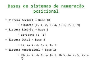 Bases de sistemas de numeração
              posicional
●   Sistema Decimal → Base 10
         → alfabeto {0, 1, 2, 3, 4, 5, 6, 7, 8, 9}
●   Sistema Binário → Base 2
         → alfabeto {0, 1}
●   Sistema Octal → Base 8
         → {0, 1, 2, 3, 4, 5, 6, 7}
●   Sistema Hexadecimal → Base 16
         → {0, 1, 2, 3, 4, 5, 6, 7, 8, 9, A, B, C, D, E,
           F}
 