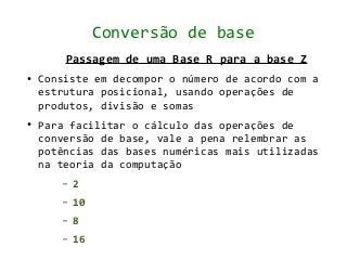 Conversão de base
        Passagem de uma Base R para a base Z
●   Consiste em decompor o número de acordo com a
    estrutura posicional, usando operações de
    produtos, divisão e somas
●   Para facilitar o cálculo das operações de
    conversão de base, vale a pena relembrar as
    potências das bases numéricas mais utilizadas
    na teoria da computação
       –   2
       –   10
       –   8
       –   16
 