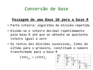 Conversão de base

    Passagem de uma Base 10 para a base R
●   Parte inteira: algoritmo da divisão repetida
●   Divide-se o inteiro decimal repetidamente
    pela base R até que se obtenha um quociente
    inteiro igual a zero
●   Os restos das divisões sucessivas, lidos do
    último para o primeiro, constituem o número
    transformado para a base R
         (341)10 = (2331)5
 