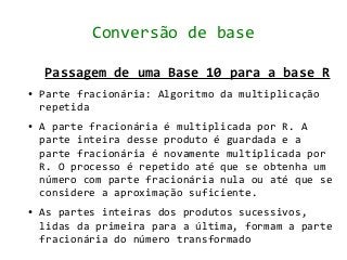 Conversão de base

    Passagem de uma Base 10 para a base R
●   Parte fracionária: Algoritmo da multiplicação
    repetida
●   A parte fracionária é multiplicada por R. A
    parte inteira desse produto é guardada e a
    parte fracionária é novamente multiplicada por
    R. O processo é repetido até que se obtenha um
    número com parte fracionária nula ou até que se
    considere a aproximação suficiente.
●   As partes inteiras dos produtos sucessivos,
    lidas da primeira para a última, formam a parte
    fracionária do número transformado
 
