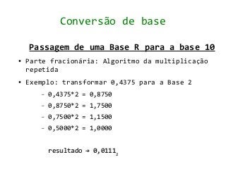 Conversão de base

    Passagem de uma Base R para a base 10
●   Parte fracionária: Algoritmo da multiplicação
    repetida
●   Exemplo: transformar 0,4375 para a Base 2
       –   0,4375*2 = 0,8750
       –   0,8750*2 = 1,7500
       –   0,7500*2 = 1,1500
       –   0,5000*2 = 1,0000


           resultado → 0,01112
 