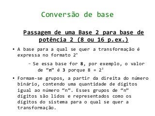 Conversão de base

      Passagem de uma Base 2 para base de
           potência 2 (8 ou 16 p.ex.)
●   A base para a qual se quer a transformação é
    expressa no formato 2n
       –   Se essa base for 8, por exemplo, o valor
             de “n” é 3 porque 8 = 23
●   Formam-se grupos, a partir da direita do número
    binário, contendo uma quantidade de dígitos
    igual ao número “n”. Esses grupos de “n”
    dígitos são lidos e representados como os
    dígitos do sistema para o qual se quer a
    transformação.
 