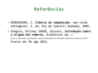 Referências

●   BROOKSHEAR, J. Ciência da computação: uma visão
    abrangente. 3. ed. Rio de Janeiro: Bookman, 2005.
●   Gongora, Miriam; SODRÉ, Ulysses. Introdução sobre
    a origem dos números. Disponível em: <
    http://pessoal.sercomtel.com.br/matematica/fundam/numeros/numeros.htm>.
    Acesso em: 01 ago 2011.
 