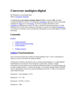 Conversor analógico-digital
De Wikipedia, la enciclopedia libre
Saltar a navegación, búsqueda

Un conversor (o convertidor) analógico-digital (CAD), (o también ADC del inglés
"Analog-to-Digital Converter") es un dispositivo electrónico capaz de convertir una entrada
analógica de voltaje en un valor binario, Se utiliza en equipos electrónicos como
ordenadores, grabadores de sonido y de vídeo, y equipos de telecomunicaciones. La señal
analógica, que varía de forma continua en el tiempo, se conecta a la entrada del dispositivo
y se somete a un muestreo a una velocidad fija, obteniéndose así una señal digital a la salida
del mismo.

Contenido
[ocultar]

   •   1 Funcionamiento
   •   2 Tipos de conversores usuales
   •   3 Véase también

   •   4 Enlaces externos

[editar] Funcionamiento
Estos conversores poseen dos señales de entrada llamadas Vref+ y Vref- y determinan el
rango en el cual se convertirá una señal de entrada.

El dispositivo establece una relación entre su entrada (señal analógica) y su salida (digital)
dependiendo de su resolución. Esta resolución se puede saber, siempre y cuando
conozcamos el valor máximo que la entrada de información utiliza y la cantidad máxima de
la salida en dígitos binarios. A manera de ejemplo, el convertidor análogo digital ADC0804
tiene la capacidad de convertir una muestra analógica de entre 0 y 5 voltios y su resolución
serán respectivamente:

Resolución = valor analógico / (2^8)

Resolución = 5 V / 256

Resolución = 0.0195v o 19.5mv.

Resolucion = LSB
 