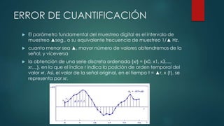 ERROR DE CUANTIFICACIÓN
 El parámetro fundamental del muestreo digital es el intervalo de
muestreo ▲seg., o su equivalente frecuencia de muestreo 1/▲ Hz.
 cuanto menor sea ▲, mayor número de valores obtendremos de la
señal, y viceversa
 la obtención de una serie discreta ordenada {xr} = {x0, x1, x3,...,
xr,...}, en la que el índice r indica la posición de orden temporal del
valor xr. Así, el valor de la señal original, en el tiempo t = ▲r, x (t), se
representa por xr.
 