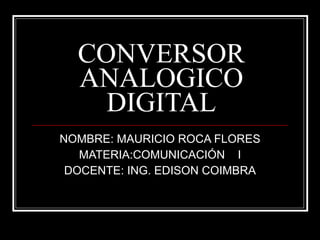 CONVERSOR ANALOGICO DIGITAL NOMBRE: MAURICIO ROCA FLORES MATERIA:COMUNICACIÓN  I DOCENTE: ING. EDISON COIMBRA 