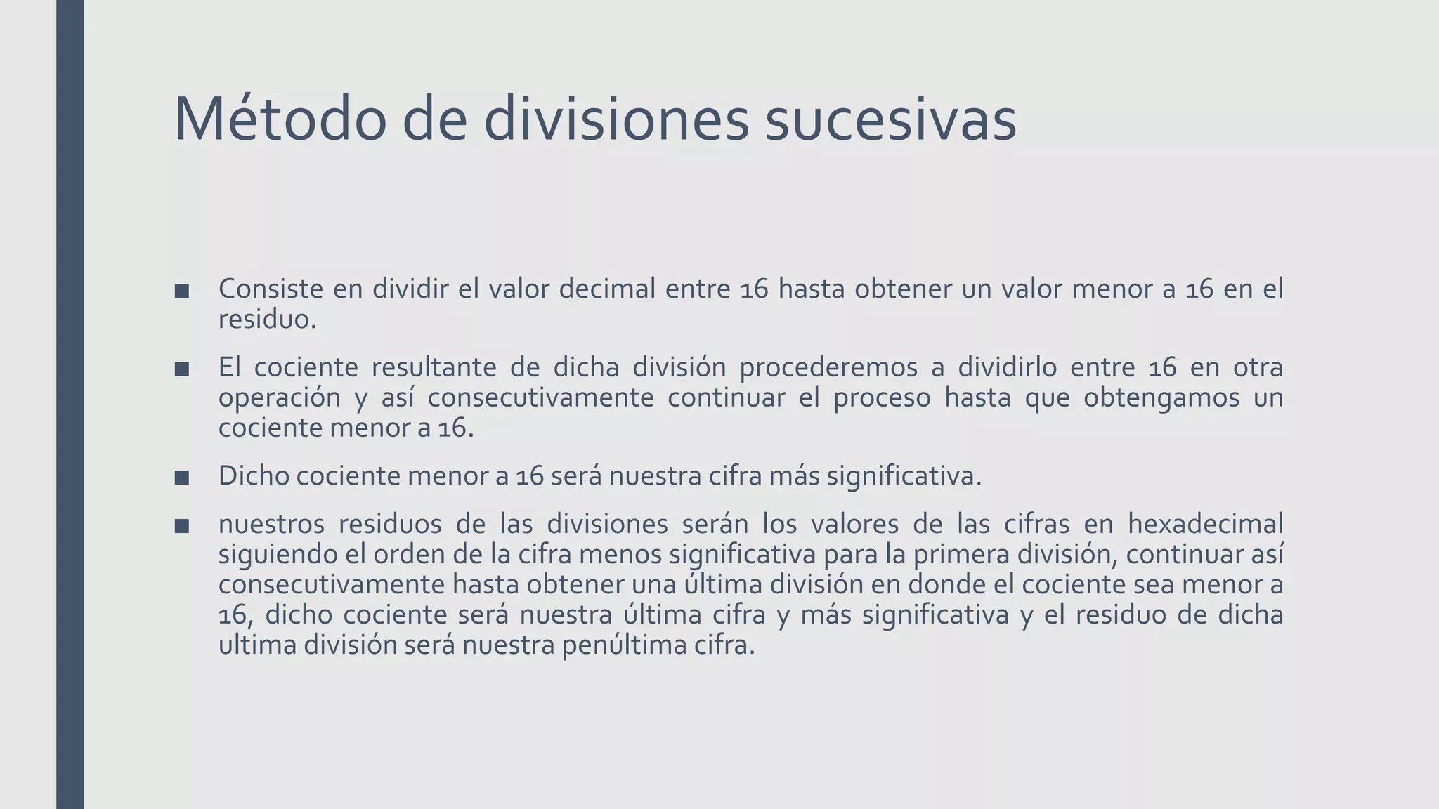 Método de divisiones sucesivas
■ Consiste en dividir el valor decimal entre 16 hasta obtener un valor menor a 16 en el
residuo.
■ El cociente resultante de dicha división procederemos a dividirlo entre 16 en otra
operación y así consecutivamente continuar el proceso hasta que obtengamos un
cociente menor a 16.
■ Dicho cociente menor a 16 será nuestra cifra más significativa.
■ nuestros residuos de las divisiones serán los valores de las cifras en hexadecimal
siguiendo el orden de la cifra menos significativa para la primera división, continuar así
consecutivamente hasta obtener una última división en donde el cociente sea menor a
16, dicho cociente será nuestra última cifra y más significativa y el residuo de dicha
ultima división será nuestra penúltima cifra.
 