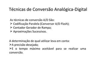 Técnicas de Conversão Analógica-Digital A determinação de qual utilizar leva em conta: A precisão desejada;  E o tempo máximo aceitável para se realizar uma conversão. As técnicas de conversão A/D São: Codificação Paralela (Conversor A/D Flash); Contador Gerador de Rampa; Aproximações Sucessivas. 