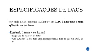 Por meio delas, podemos avaliar se um DAC é adequado a uma
aplicação em particular.
 Resolução (tamanho do degrau)
 Depende do número de bits;
 Um DAC de 10 bits tem uma resolução mais fina do que um DAC de
8.
18
 