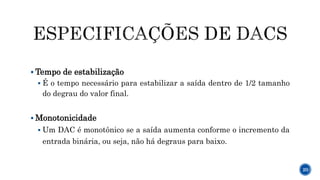  Tempo de estabilização
 É o tempo necessário para estabilizar a saída dentro de 1/2 tamanho
do degrau do valor final.
 Monotonicidade
 Um DAC é monotônico se a saída aumenta conforme o incremento da
entrada binária, ou seja, não há degraus para baixo.
20
 