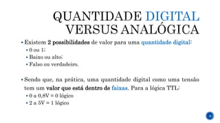 DIGITAL
 Existem 2 possibilidades de valor para uma quantidade digital:
 0 ou 1;
 Baixo ou alto;
 Falso ou verdadeiro.
 Sendo que, na prática, uma quantidade digital como uma tensão
tem um valor que está dentro de faixas. Para a lógica TTL:
 0 a 0,8V = 0 lógico
 2 a 5V = 1 lógico
4
 