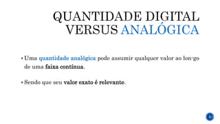 ANALÓGICA
 Uma quantidade analógica pode assumir qualquer valor ao lon-go
de uma faixa contínua.
 Sendo que seu valor exato é relevante.
5
 