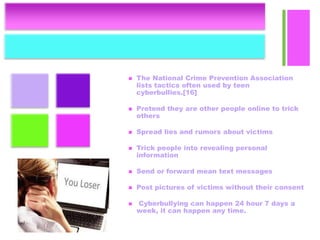 +
 The National Crime Prevention Association
lists tactics often used by teen
cyberbullies.[16]
 Pretend they are other people online to trick
others
 Spread lies and rumors about victims
 Trick people into revealing personal
information
 Send or forward mean text messages
 Post pictures of victims without their consent
 Cyberbullying can happen 24 hour 7 days a
week, it can happen any time.
 