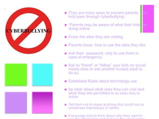 +  They are many ways to prevent parents and
kids pass through cyberbullying:
 Parents may be aware of what their kids are
doing online
 Know the sites they are visiting
 Parents know how to use the sites they like
 Ask their password, only to use them in
case of emergency
 Ask to “friend” or “follow” your kids on social
media sites or ask another trusted adult to
do so.
 Establised Rules about technology use
 be clear about what sites they can visit and
what they are permitted to do when they’re
online
 Tell them not to share anything that could hurt or
embarrass themselves or others
 Encourage kids to think about who they want to
 