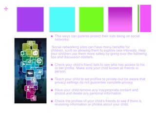 +
 This ways can parents protect their kids being on social
networks:
Social networking sites can have many benefits for
children, such as allowing them to explore new interests. Help
your children use them more safely by going over the following
tips and discussion starters.
 Check your child’s friend lists to see who has access to his
or her profile. Make sure your child knows all friends in
person.
 Teach your child to set profiles to private–but be aware that
privacy settings do not guarantee complete privacy.
 Have your child remove any inappropriate content and
photos and delete any personal information.
 Check the profiles of your child’s friends to see if there is
revealing information or photos about your child.
 