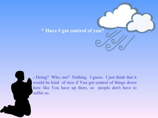 - Doing? Who, me? Nothing. I guess. I just think that it
would be kind of nice if You got control of things down
here like You have up there, so people don't have to
suffer so.
* Have I got control of you?
 