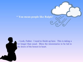 - Look, Father. I need to finish up here. This is taking a
lot longer than usual. Bless the missionaries to be led to
the doors of the honest in heart.
* You mean people like Ralph?
 