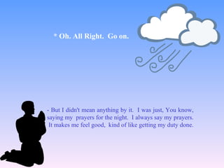 - But I didn't mean anything by it. I was just, You know,
saying my prayers for the night. I always say my prayers.
It makes me feel good, kind of like getting my duty done.
* Oh. All Right. Go on.
 