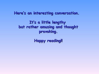 Here’s an interesting conversation.Here’s an interesting conversation.
It’s a little lengthyIt’s a little lengthy
but rather amusing and thoughtbut rather amusing and thought
provoking.provoking.
Happy reading!!Happy reading!!
 