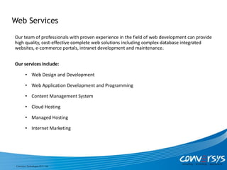 Web Services
Our team of professionals with proven experience in the field of web development can provide
high quality, cost-effective complete web solutions including complex database integrated
websites, e-commerce portals, intranet development and maintenance.


Our services include:

         • Web Design and Development

         • Web Application Development and Programming

         • Content Management System

         • Cloud Hosting

         • Managed Hosting

         • Internet Marketing




 Conversys Technologies PVT. Ltd.
 