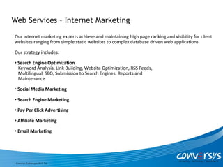 Web Services – Internet Marketing
Our internet marketing experts achieve and maintaining high page ranking and visibility for client
websites ranging from simple static websites to complex database driven web applications.

Our strategy includes:

• Search Engine Optimization
  Keyword Analysis, Link Building, Website Optimization, RSS Feeds,
  Multilingual SEO, Submission to Search Engines, Reports and
  Maintenance

• Social Media Marketing

• Search Engine Marketing

• Pay Per Click Advertising

• Affiliate Marketing

• Email Marketing




 Conversys Technologies PVT. Ltd.
 