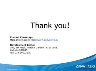 Thank you!
      Contact Conversys
      More Information: http://www.conversys.in

      Development Center
      182, 1st Floor, Jodhpur Garden, P. S: Lake,
      Kolkata-700045
      Tel: 033 64602675




Conversys Technologies PVT. Ltd.
 