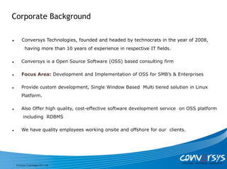 Corporate Background

        Conversys Technologies, founded and headed by technocrats in the year of 2008,
            having more than 10 years of experience in respective IT fields.

        Conversys is a Open Source Software (OSS) based consulting firm

        Focus Area: Development and Implementation of OSS for SMB’s & Enterprises

        Provide custom development, Single Window Based Multi tiered solution in Linux
         Platform.

        Also Offer high quality, cost-effective software development service on OSS platform
          including RDBMS

        We have quality employees working onsite and offshore for our clients.




    Conversys Technologies PVT. Ltd.
 