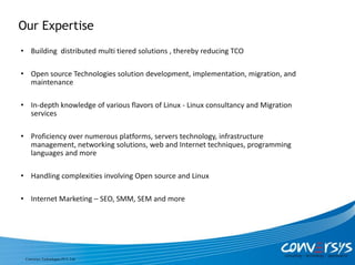 Our Expertise
• Building distributed multi tiered solutions , thereby reducing TCO

• Open source Technologies solution development, implementation, migration, and
  maintenance

• In-depth knowledge of various flavors of Linux - Linux consultancy and Migration
  services

• Proficiency over numerous platforms, servers technology, infrastructure
  management, networking solutions, web and Internet techniques, programming
  languages and more

• Handling complexities involving Open source and Linux

• Internet Marketing – SEO, SMM, SEM and more




 Conversys Technologies PVT. Ltd.
 