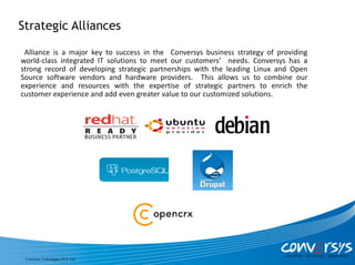 Strategic Alliances

 Alliance is a major key to success in the Conversys business strategy of providing
world-class integrated IT solutions to meet our customers’ needs. Conversys has a
strong record of developing strategic partnerships with the leading Linux and Open
Source software vendors and hardware providers. This allows us to combine our
experience and resources with the expertise of strategic partners to enrich the
customer experience and add even greater value to our customized solutions.




 Conversys Technologies PVT. Ltd.
 