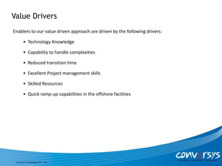 Value Drivers
Enablers to our value driven approach are driven by the following drivers:

        • Technology Knowledge

        • Capability to handle complexities

        • Reduced transition time

        • Excellent Project management skills

        • Skilled Resources

        • Quick ramp-up capabilities in the offshore facilities




 Conversys Technologies PVT. Ltd.
 