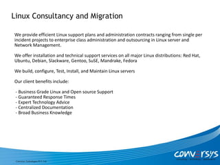 Linux Consultancy and Migration

We provide efficient Linux support plans and administration contracts ranging from single per
incident projects to enterprise class administration and outsourcing in Linux server and
Network Management.

We offer installation and technical support services on all major Linux distributions: Red Hat,
Ubuntu, Debian, Slackware, Gentoo, SuSE, Mandrake, Fedora

We build, configure, Test, Install, and Maintain Linux servers

Our client benefits include:

 - Business Grade Linux and Open source Support
 - Guaranteed Response Times
 - Expert Technology Advice
 - Centralized Documentation
 - Broad Business Knowledge




 Conversys Technologies PVT. Ltd.
 