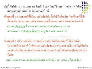 ดังนั้นจึงไม่สามารถแปลงความสัมพันธ์ M:N โดยวิธีแบบ 1:1 หรื อ 1:N ได้ แต่ให้
        แปลงความสัมพันธ์โดยมีข้นตอนต่อไปนี้
                                     ั
                                                 ั
    ขั้นตอนที่ 1. แปลงเอนติต้ ีที่มีความสัมพันธ์กนนี้นให้เป็ นรี เลชัน โดยชื่เอนติต้ ี คือ
        ชื่อของรี เลชัน และแอททริ บิวต์ของเอนติต้ ี คือ แอททริ บิวต์ของรี เลชัน ดังนี้
        คนงาน(รหัสคนงาน,ชื่อคนงาน,ประเภทความชานาญ,อัตราค่าแรง/ช.ม.)
        สถานที่ก่อสร้าง(รหัสสถานที่ก่อสร้าง,ที่อยู,่ ประเภทสถานที่ก่อสร้าง)


    ขั้นตอนที่ 2. สร้างรี เลชันขึ้นมาใหม่หนึ่งรี เลชัน โดยรี เลชันที่สร้างขึ้นใหม่จะ
        ประกอบด้วยแอททริ บิวต์ของความสัมพันธ์แบบ N:M และจะมีการสร้างคียหลัก          ์
                                                                              ่
        ของรี เลชันที่มีความสัมพันธ์แบบ N:M นั้นมาสร้างเป็ นคียหลักอยูในรี เลชันใหม่
                                                                     ์
        นี้ดวย
            ้
      การทางาน(รหัสคนงาน,รหัสสถานที่ก่อสร้าง,วันที่เริ่ มทางาน,จานวนช.ม.ทั้งหมดที่ทา)

BC326 Database Management                                                         Numtip Trakulmaykee
 