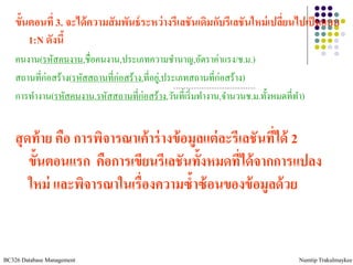 ขั้นตอนที่ 3. จะได้ ความสั มพันธ์ ระหว่ างรีเลชันเดิมกับรีเลชันใหม่ เปลียนไปเป็ นแบบ
                                                                            ่
        1:N ดังนี้
    คนงาน(รหัสคนงาน,ชื่อคนงาน,ประเภทความชานาญ,อัตราค่าแรง/ช.ม.)
    สถานที่ก่อสร้าง(รหัสสถานที่ก่อสร้าง,ที่อยู,่ ประเภทสถานที่ก่อสร้าง)
    การทางาน(รหัสคนงาน,รหัสสถานที่ก่อสร้าง,วันที่เริ่ มทางาน,จานวนช.ม.ทั้งหมดที่ทา)


    สุ ดท้ าย คือ การพิจารณาเค้ าร่ างข้ อมูลแต่ ละรีเลชันทีได้ 2
                                                            ่
        ขั้นตอนแรก คือการเขียนรีเลชันทั้งหมดที่ได้ จากการแปลง
        ใหม่ และพิจารณาในเรื่องความซ้าซ้ อนของข้ อมูลด้ วย


BC326 Database Management                                                        Numtip Trakulmaykee
 