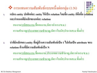  การแทนความสัมพันธ์แบบหนึ่งต่อกลุ่ม (1:N)
   1.      แปลง entity ปกติแต่ ละ entity ให้ เป็ น relation โดยชื่อ entity ก็คอชื่อ relation
                                                                              ื
           และกาหนดคีย์หลักของแต่ ละ relation
             คนงาน(รหัสคนงาน,ชื่อคนงาน,อัตราค่าแรง/ช.ม.)
             ความชานาญ(ประเภทความชานาญ,อัตราโบนัส,จานวนช.ม.ขั้นต่า)

   2.      นาคีย์หลักของ entity ทีอยู่ด้านความสั มพันธ์ เป็ น 1 ไปเก็บเป็ น attribute ของ
                                  ่
           relation ด้ านทีมีความสั มพันธ์ เป็ น N
                           ่
              คนงาน(รหัสคนงาน,ชื่อคนงาน,ประเภทความชานาญ,อัตราค่าแรง/ช.ม.)
              ความชานาญ(ประเภทความชานาญ,อัตราโบนัส,จานวนช.ม.ขั้นต่า)

BC326 Database Management                                                        Numtip Trakulmaykee
 