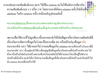 การแปลงความสัมพันธ์แบบ M:N ให้เป็ น relation จะไม่ใช้หลักการเดียวกับ
      ความสัมพันธ์แบบ 1:1 หรื อ 1:N โดยการเอาคียของ relation หนึ่งไปเก็บเป็ น
                                                     ์
      attribute ในอีก relation หนึ่ง เหมือนดังรู ปแบบดังนี้

       คนงาน(รหัสคนงาน,ชื่อคนงาน,ประเภทความชานาญ,อัตราค่าแรง/ช.ม.)
       สถานที่ก่อสร้าง(รหัสสถานที่ก่อสร้าง,ที่อยู,่ ประเภทสถานที่ก่อสร้าง,รหัสคนงาน)

       เพราะเป็ นวิธีการที่ไม่ถูกต้อง เนื่องจากจะทาให้เกิดปัญหาเกี่ยวกับความผิดปกติที่
       เกี่ยวกับการจัดการข้อมูลไม่วาจะเป็ นการเพิ่ม ลบ หรื อปรับปรุ งข้อมูล เช่น
                                     ่
       คนงานรหัส 1411 ได้ลาออกไป การลบข้อมูลใน relation สถานที่ก่อสร้างในแถวที่มี
       คนงานรหัส 1411 นั้นอยูจะทาให้เราต้องสูญเสี ยข้อมูลเกี่ยวกับสถานที่ก่อสร้างรหัส 450 ไป
                                ่
       ด้วย หรื อถ้าบริ ษทรับก่อสร้างสถานที่แห่งใหม่แต่ยงไม่ได้กาหนดว่าใครเป็ นผูไปทาการ
                         ั                              ั                          ้
       ก่อสร้างที่นนบ้าง จะทาให้เราไม่สามารถเพิ่มข้อมูลที่เกี่ยวกับสถานที่ก่อสร้างแห่งใหม่เข้าไป
                    ั่
       ยัง relation สถานที่ก่อสร้างได้

BC326 Database Management                                                              Numtip Trakulmaykee
 