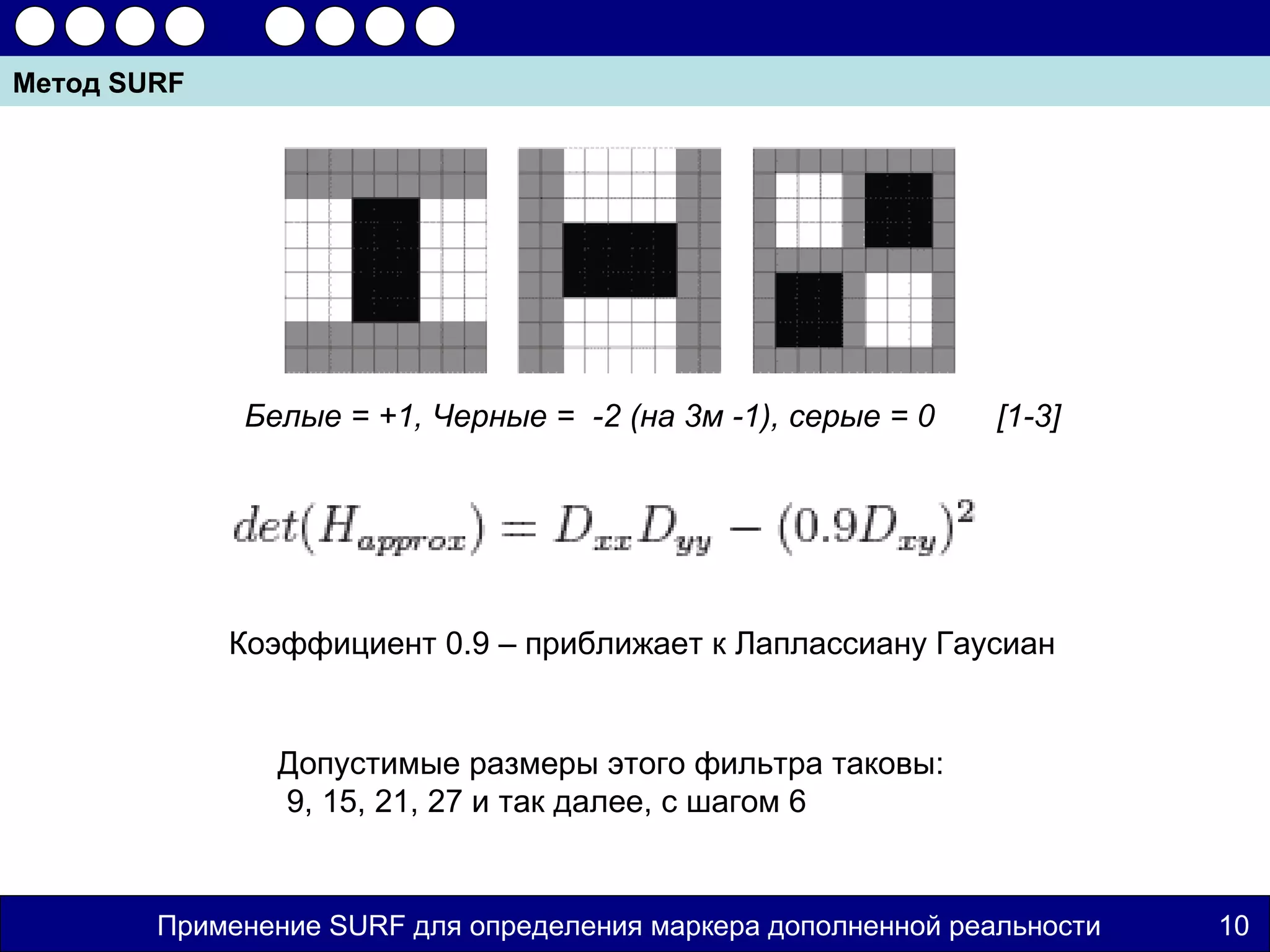 Метод SURF




             Белые = +1, Черные = -2 (на 3м -1), серые = 0     [1-3]




             Коэффициент 0.9 – приближает к Лаплассиану Гаусиан


               Допустимые размеры этого фильтра таковы:
               9, 15, 21, 27 и так далее, с шагом 6


        Применение SURF для определения маркера дополненной реальности   10
 