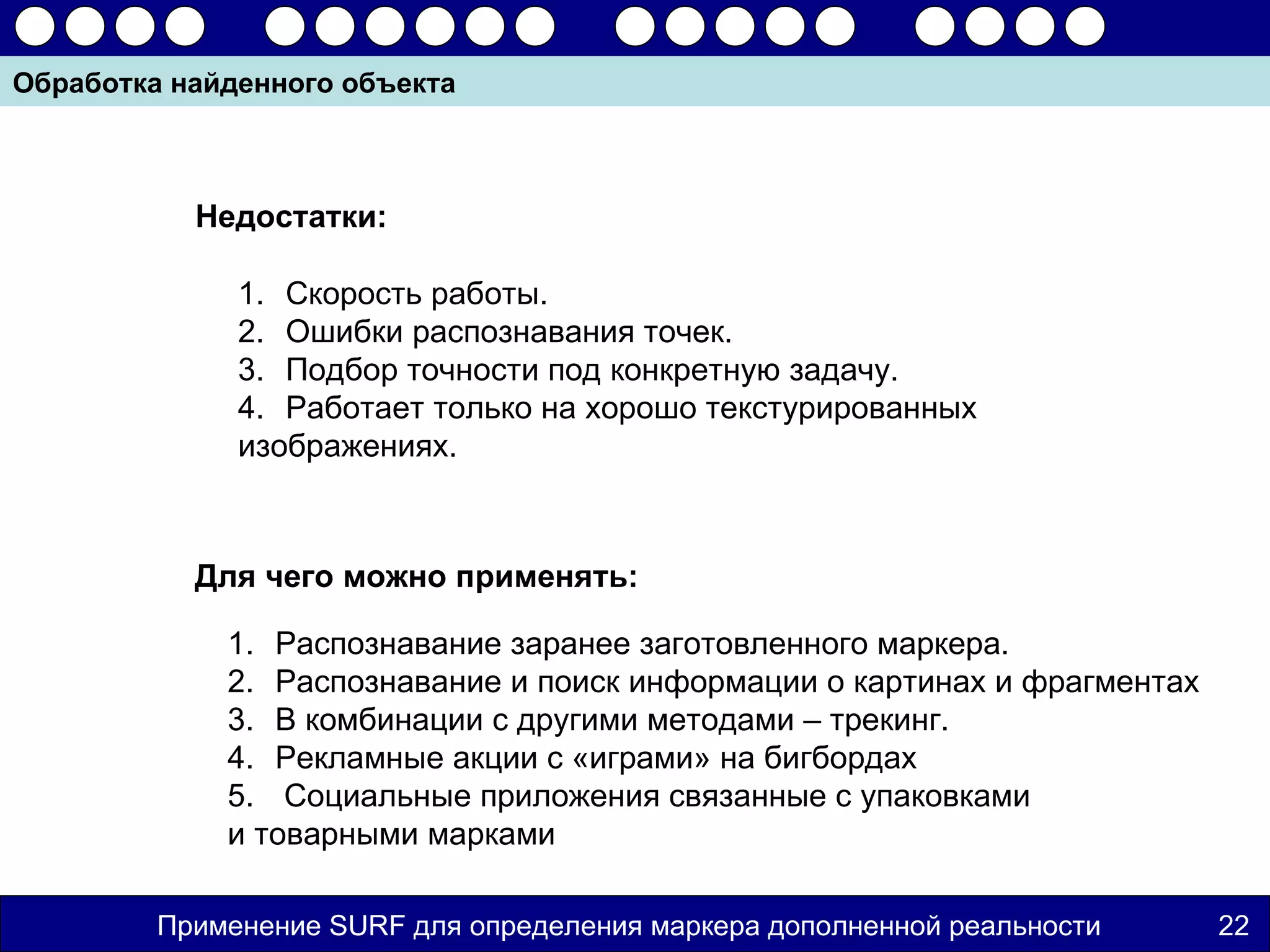 Обработка найденного объекта



           Недостатки:

              1. Скорость работы.
              2. Ошибки распознавания точек.
              3. Подбор точности под конкретную задачу.
              4. Работает только на хорошо текстурированных
              изображениях.



           Для чего можно применять:

             1. Распознавание заранее заготовленного маркера.
             2. Распознавание и поиск информации о картинах и фрагментах
             3. В комбинации с другими методами – трекинг.
             4. Рекламные акции с «играми» на бигбордах
             5. Социальные приложения связанные с упаковками
             и товарными марками

         Применение SURF для определения маркера дополненной реальности    22
 