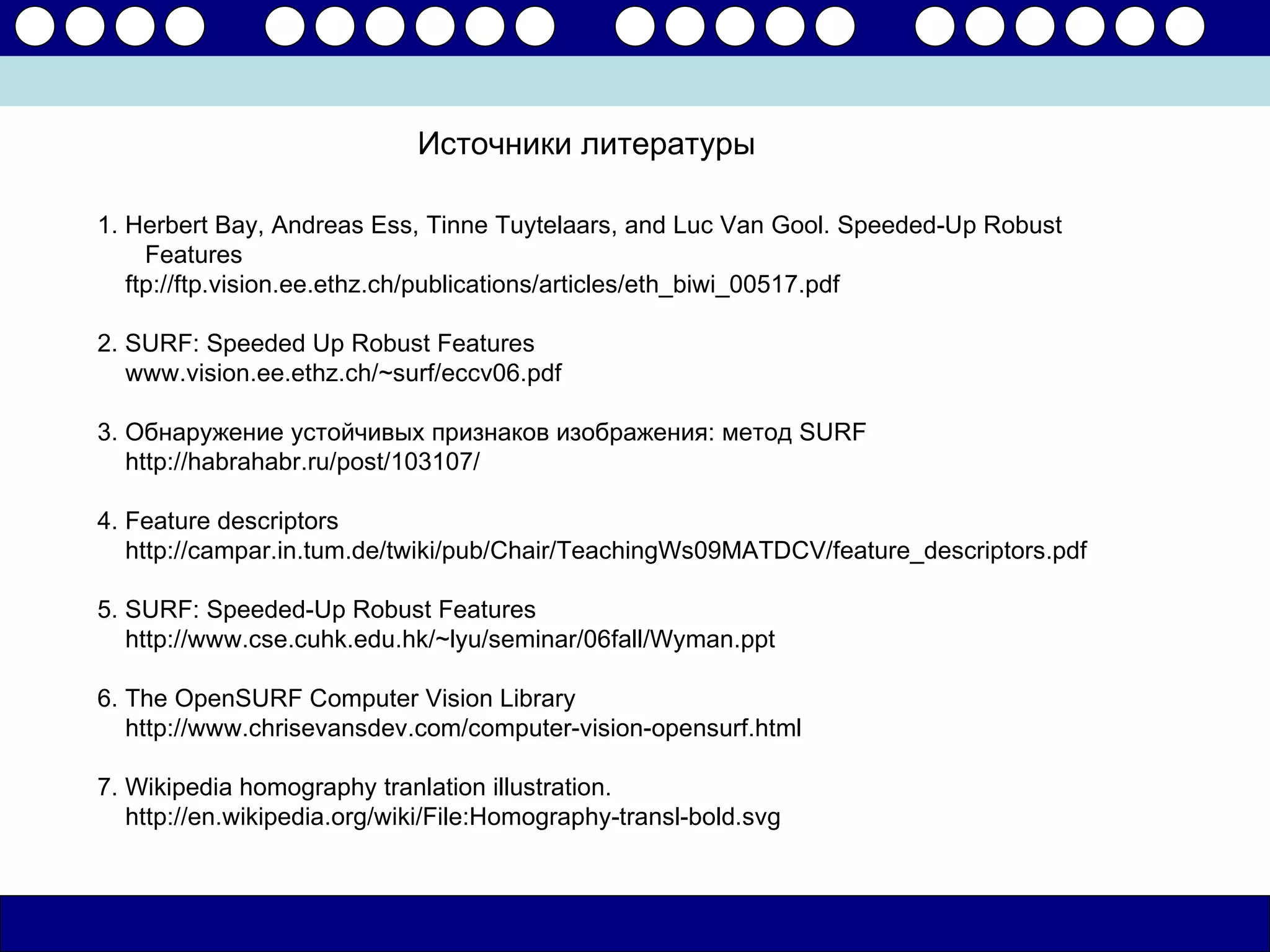 Источники литературы

1. Herbert Bay, Andreas Ess, Tinne Tuytelaars, and Luc Van Gool. Speeded-Up Robust
     Features
   ftp://ftp.vision.ee.ethz.ch/publications/articles/eth_biwi_00517.pdf

2. SURF: Speeded Up Robust Features
   www.vision.ee.ethz.ch/~surf/eccv06.pdf

3. Обнаружение устойчивых признаков изображения: метод SURF
   http://habrahabr.ru/post/103107/

4. Feature descriptors
   http://campar.in.tum.de/twiki/pub/Chair/TeachingWs09MATDCV/feature_descriptors.pdf

5. SURF: Speeded-Up Robust Features
   http://www.cse.cuhk.edu.hk/~lyu/seminar/06fall/Wyman.ppt

6. The OpenSURF Computer Vision Library
   http://www.chrisevansdev.com/computer-vision-opensurf.html

7. Wikipedia homography tranlation illustration.
   http://en.wikipedia.org/wiki/File:Homography-transl-bold.svg
 