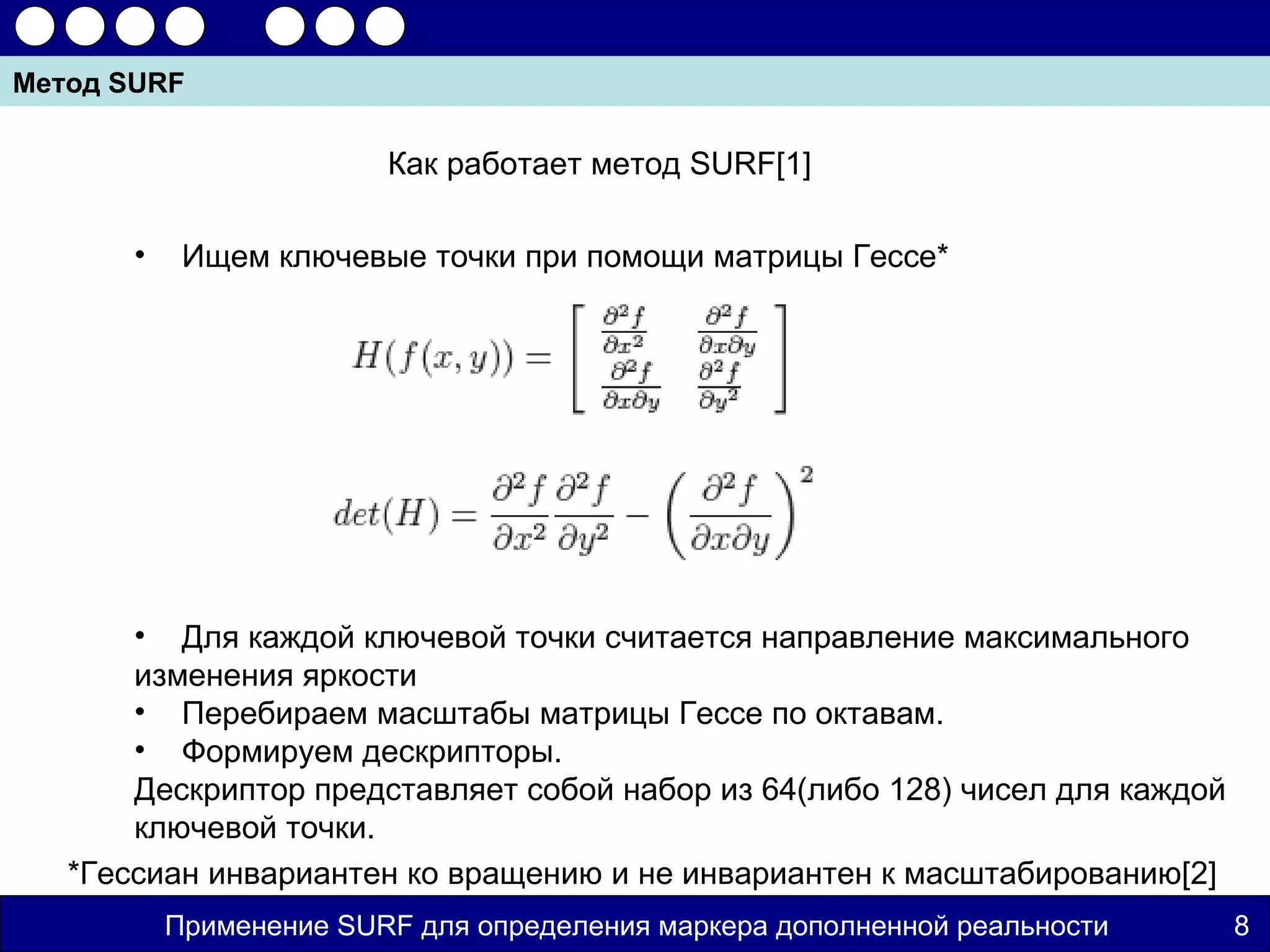 Метод SURF

                         Как работает метод SURF[1]

       •    Ищем ключевые точки при помощи матрицы Гессе*




       • Для каждой ключевой точки считается направление максимального
       изменения яркости
       • Перебираем масштабы матрицы Гессе по октавам.
       • Формируем дескрипторы.
       Дескриптор представляет собой набор из 64(либо 128) чисел для каждой
       ключевой точки.
   *Гессиан инвариантен ко вращению и не инвариантен к масштабированию[2]
           Применение SURF для определения маркера дополненной реальности     8
 