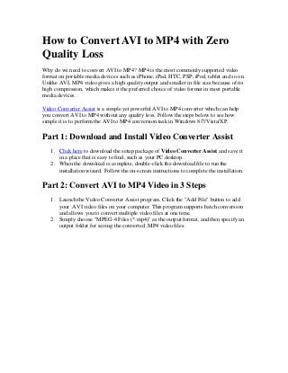 How to Convert AVI to MP4 with Zero
Quality Loss
Why do we need to convert AVI to MP4? MP4 is the most commonly supported video
format on portable media devices such as iPhone, iPad, HTC, PSP, iPod, tablet and so on.
Unlike AVI, MP4 video gives a high quality output and smaller in file size because of its
high compression, which makes it the preferred choice of video format in most portable
media devices.
Video Converter Assist is a simple yet powerful AVI to MP4 converter which can help
you convert AVI to MP4 without any quality loss. Follow the steps below to see how
simple it is to perform the AVI to MP4 conversion task in Windows 8/7/Vista/XP.

Part 1: Download and Install Video Converter Assist
1. Click here to download the setup package of Video Converter Assist and save it
in a place that is easy to find, such as your PC desktop.
2. When the download is complete, double-click the download file to run the
installation wizard. Follow the on-screen instructions to complete the installation.

Part 2: Convert AVI to MP4 Video in 3 Steps
1. Launch the Video Converter Assist program. Click the "Add File" button to add
your .AVI video files on your computer. This program supports batch conversion
and allows you to convert multiple video files at one time.
2. Simply choose "MPEG-4 Files (*.mp4)" as the output format, and then specify an
output folder for saving the converted .MP4 video files.

 