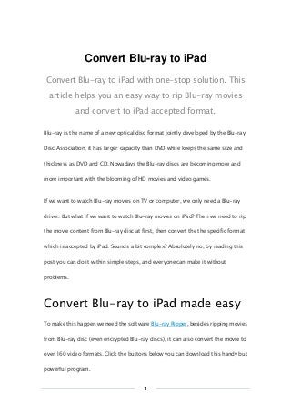 Copy Right www.imelfin.com
Convert Blu-ray to iPad
Convert Blu-ray to iPad with one-stop solution. This
article helps you an easy way to rip Blu-ray movies
and convert to iPad accepted format.
Blu-ray is the name of a new optical disc format jointly developed by the Blu-ray
Disc Association, it has larger capacity than DVD while keeps the same size and
thickness as DVD and CD. Nowadays the Blu-ray discs are becoming more and
more important with the blooming of HD movies and video games.
If we want to watch Blu-ray movies on TV or computer, we only need a Blu-ray
driver. But what if we want to watch Blu-ray movies on iPad? Then we need to rip
the movie content from Blu-ray disc at first, then convert the the specific format
which is accepted by iPad. Sounds a bit complex? Absolutely no, by reading this
post you can do it within simple steps, and everyone can make it without
problems.
Convert Blu-ray to iPad made easy
To make this happen we need the software Blu-ray Ripper, besides ripping movies
from Blu-ray disc (even encrypted Blu-ray discs), it can also convert the movie to
over 160 video formats. Click the buttons below you can download this handy but
powerful program.
1
 