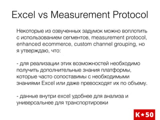 Excel vs Measurement Protocol
Некоторые из озвученных задумок можно воплотить
с использованием сегментов, measurement protocol,
enhanced ecommerce, custom channel grouping, но
я утверждаю, что:
- для реализации этих возможностей необходимо
получить дополнительные знания платформы,
которые часто сопоставимы с необходимыми
знаниями Excel или даже превосходят их по объему.
- данные внутри excel удобнее для анализа и
универсальнее для транспортировки
 
