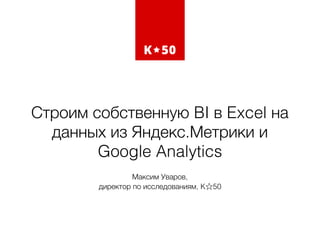 Строим собственную BI в Excel на
данных из Яндекс.Метрики и
Google Analytics
Максим Уваров,  
директор по исследованиям, K 50
 
