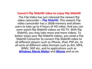 Convert Flip SlideHD video to enjoy Flip SlideHD The Flip Video has just released the newest flip video camcorder –  Flip SlideHD . This newest Flip video camcorder has a 16GB memory and allows users to take up to 4 hours of HD video. And you can even watch flip SlideHD videos on HD TV. With flip SlideHD, you may take more and more videos. To better enjoy your flip SlideHD videos, you need a Flip SlideHD Converter to convert Flip SlideHD video to all different players such as iPhone, iPod, PSP etc, to all sorts of different video formats such as AVI, MP4, WMV, 3GP etc, and to applications such as  Windows Movie Maker  and  iMovie  and so on. 