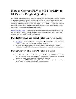 How to Convert FLV to MP4 (or MP4 to
FLV) with Original Quality
FLV (Flash Video) is becoming more and more popular over the internet since it can play
in any web browser with Flash Player plug-in. Almost all video-sharing websites and
social networks like YouTube, Vimeo and Facebook use this format for online video
streaming. But most portable devices don't support FLV format. So if you want to watch
video you've downloaded from the web on a mobile device, you will probably need to
convert it to a more universal format such as MP4.
Video Converter Assist is a simple yet powerful FLV to MP4 converter which can help
you convert FLV to MP4 without any quality loss. Follow the steps below to see how
simple it is to convert FLV to MP4 in Windows.

Part 1: Download and Install Video Converter Assist
1. Click here to download the setup package of Video Converter Assist and save it
in a place that is easy to find, such as your PC desktop.
2. When the download is complete, double-click the download file to run the
installation wizard. Follow the on-screen instructions to complete the installation.

Part 2: Convert FLV to MP4 Video in 3 Steps
1. Launch the Video Converter Assist program. Click the "Add File" button to add
your .FLV video files on your computer. This program supports batch conversion
and allows you to convert multiple video files at one time.
2. Simply choose "MPEG-4 Files (*.mp4)" as the output format, and then specify an
output folder for saving the converted .MP4 video files.

 