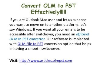 Convert OLM to PST
          Effectively!!!!!
If you are Outlook Mac user and let us suppose
you want to move on to another platform, let’s
say Windows. If you want all your emails to be
accessible after switchover, you need an efficient
OLM to PST converter. Our software is implanted
with OLM File to PST conversion option that helps
in having a smooth switchover.

Visit: http://www.articles.olmpst.com
 